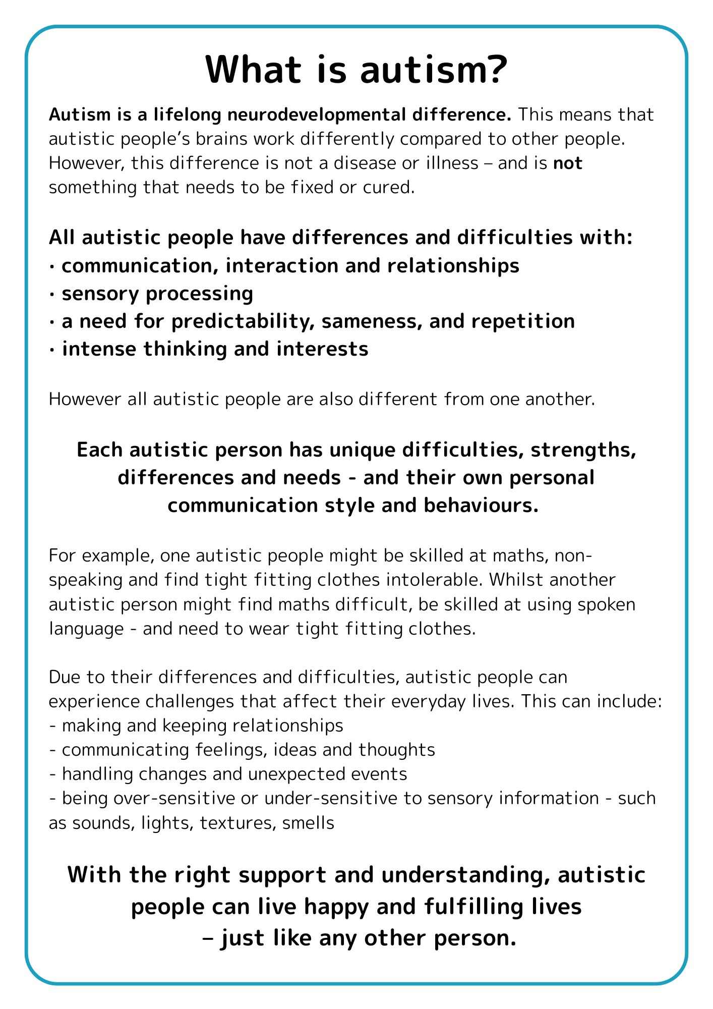 What is autism? 

Autism is a lifelong neurodevelopmental difference.   This means that autistic people’s brains work differently compared to other people.  However,  this difference is not a disease or illness – and is not something that needs to be fixed or cured. 

All autistic people have differences and difficulties with: 

communication, interaction and relationships 

sensory processing 

a need for predictability, sameness, and repetition 

intense thinking and interests 

However all autistic people are also different from one another.  Each autistic person has unique difficulties, strengths, differences and needs - and their own personal communication style and behaviours.   

For example, one autistic people might be skilled at maths, non-speaking and find tight fitting clothes intolerable.  Whilst another autistic person might find maths difficult, be skilled at using spoken language - and need to wear tight fitting clothes. 

Due to their differences and difficulties, autistic people can experience challenges that affect their everyday lives.  This can include: 

making and keeping relationships 

communicating feelings, ideas and thoughts 

handling changes and unexpected events 

being over-sensitive or under-sensitive to sensory information - such as sounds, lights, textures, smells 

However, with the right support and understanding, autistic people can live happy and fulfilling lives – just like any other person. 
