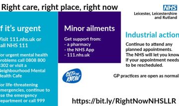 Graphic image with NHS logo. Right care, right place, right now. If it’s urgent use NHS 111. For urgent mental health problems call 0808 800 3302 or visit a Neighbourhood Mental Health Café. Get support from a pharmacy, NHS App or 111.nhs.uk for minor ailments. Continue to attend any planned appointments. The NHS will let you know if your appointment needs to be rescheduled. GP practices are open as normal. https://bit.ly/RightNowNHSLLR