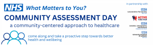 NHS What Matters to you? Community Assessment Day a community centered approach to healthcare come along and take a proactive step towards better health and wellbeing in partnership with: Leicestershire Partnership NHS Trust Active Together Leicester, Leicestershire and Rutland Integrated Care Board University Hospital of Leicester NHS Trust